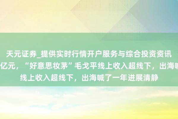 天元证券_提供实时行情开户服务与综合投资资讯入口 年营收破50亿元，“好意思妆茅”毛戈平线上收入超线下，出海喊了一年进展清静