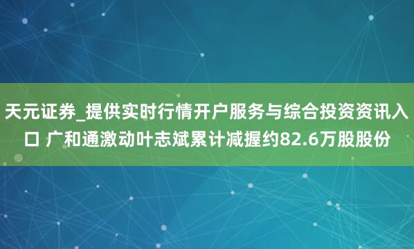 天元证券_提供实时行情开户服务与综合投资资讯入口 广和通激动叶志斌累计减握约82.6万股股份