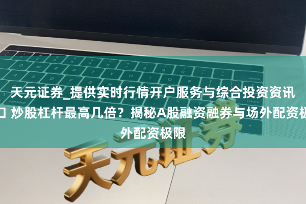 天元证券_提供实时行情开户服务与综合投资资讯入口 炒股杠杆最高几倍？揭秘A股融资融券与场外配资极限