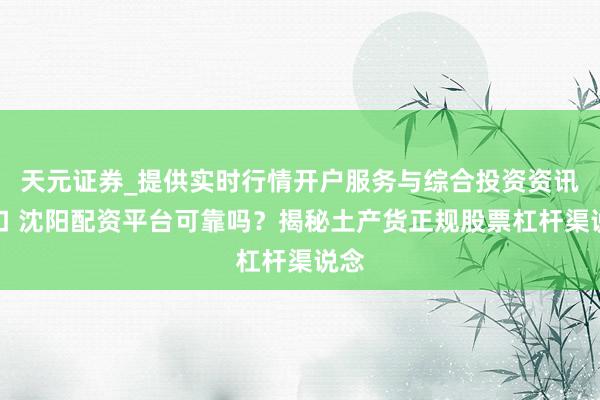 天元证券_提供实时行情开户服务与综合投资资讯入口 沈阳配资平台可靠吗？揭秘土产货正规股票杠杆渠说念