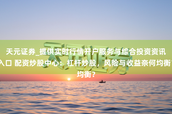 天元证券_提供实时行情开户服务与综合投资资讯入口 配资炒股中心：杠杆炒股，风险与收益奈何均衡？