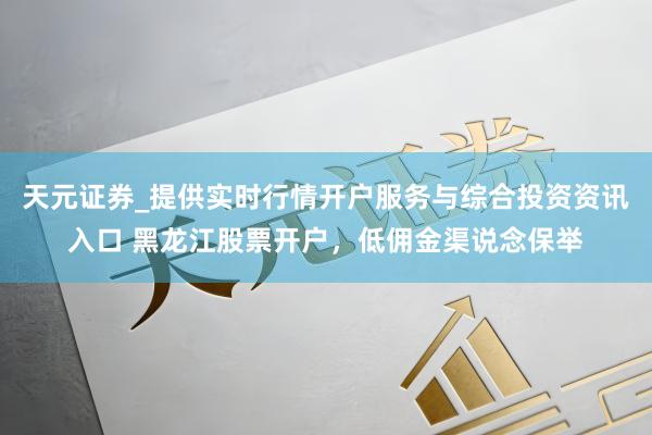 天元证券_提供实时行情开户服务与综合投资资讯入口 黑龙江股票开户，低佣金渠说念保举