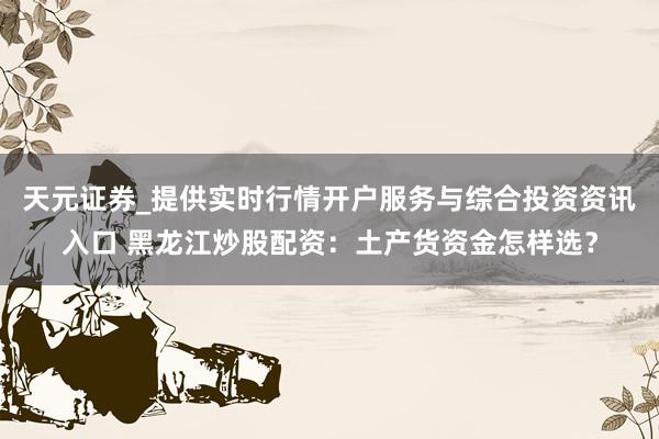 天元证券_提供实时行情开户服务与综合投资资讯入口 黑龙江炒股配资：土产货资金怎样选？