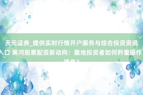 天元证券_提供实时行情开户服务与综合投资资讯入口 黑河股票配资新动向：腹地投资者如何矜重操作？