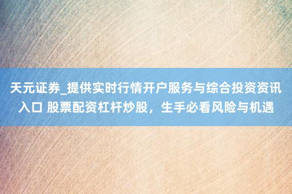 天元证券_提供实时行情开户服务与综合投资资讯入口 股票配资杠杆炒股，生手必看风险与机遇