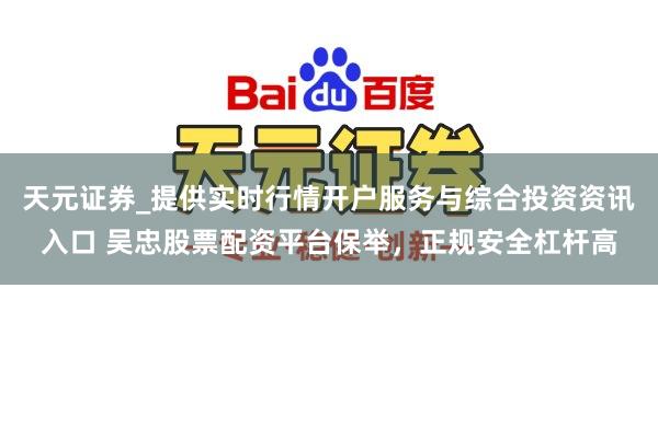天元证券_提供实时行情开户服务与综合投资资讯入口 吴忠股票配资平台保举，正规安全杠杆高