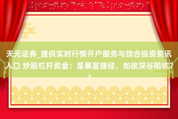 天元证券_提供实时行情开户服务与综合投资资讯入口 炒股杠杆资金:是暴富捷径,如故深谷陷坑?