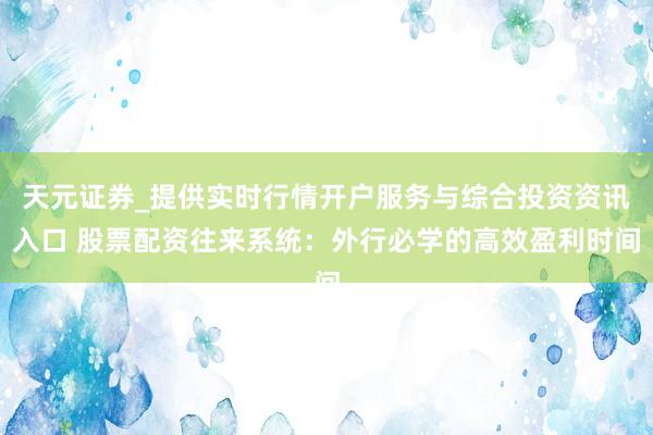 天元证券_提供实时行情开户服务与综合投资资讯入口 股票配资往来系统：外行必学的高效盈利时间