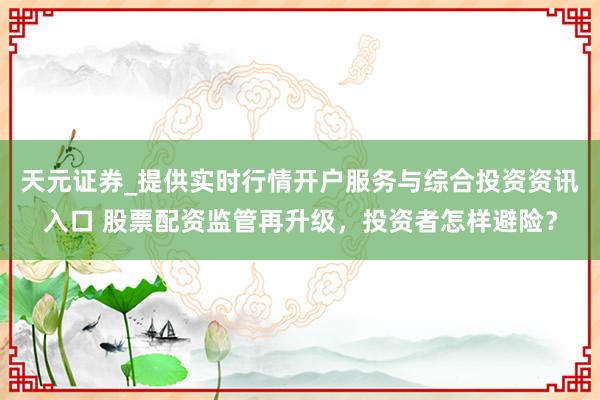 天元证券_提供实时行情开户服务与综合投资资讯入口 股票配资监管再升级，投资者怎样避险？