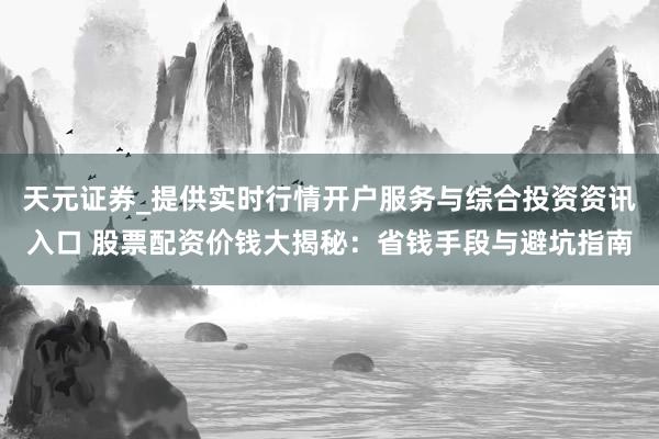 天元证券_提供实时行情开户服务与综合投资资讯入口 股票配资价钱大揭秘：省钱手段与避坑指南