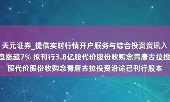 天元证券_提供实时行情开户服务与综合投资资讯入口 5100藏冰川早盘涨超7% 拟刊行3.8亿股代价股份收购念青唐古拉投资沿途已刊行股本