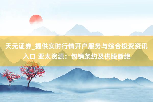 天元证券_提供实时行情开户服务与综合投资资讯入口 亚太资源：包销条约及供股断绝