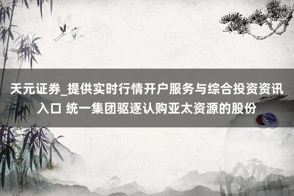 天元证券_提供实时行情开户服务与综合投资资讯入口 统一集团驱逐认购亚太资源的股份