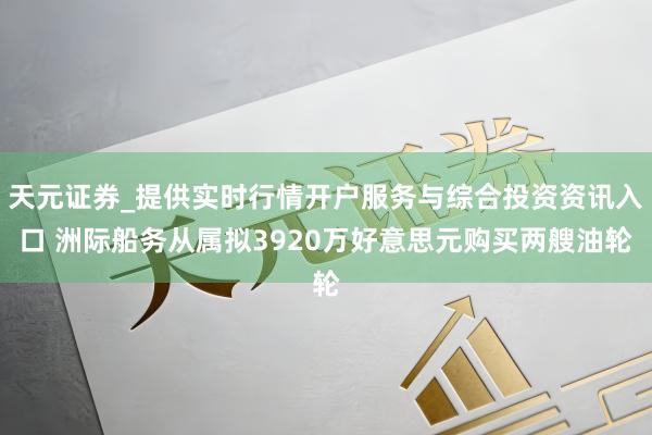 天元证券_提供实时行情开户服务与综合投资资讯入口 洲际船务从属拟3920万好意思元购买两艘油轮