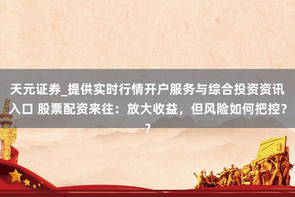 天元证券_提供实时行情开户服务与综合投资资讯入口 股票配资来往：放大收益，但风险如何把控？