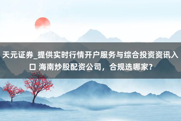 天元证券_提供实时行情开户服务与综合投资资讯入口 海南炒股配资公司，合规选哪家？
