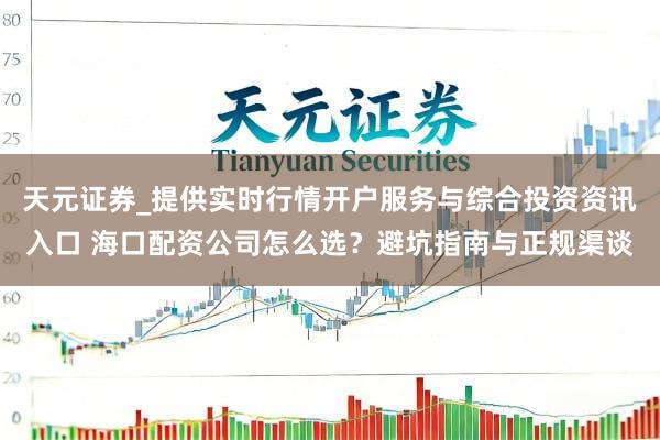 天元证券_提供实时行情开户服务与综合投资资讯入口 海口配资公司怎么选？避坑指南与正规渠谈
