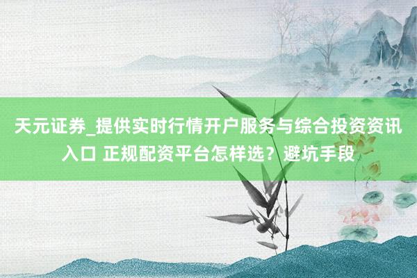 天元证券_提供实时行情开户服务与综合投资资讯入口 正规配资平台怎样选？避坑手段
