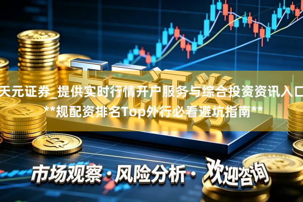 天元证券_提供实时行情开户服务与综合投资资讯入口 **规配资排名Top外行必看避坑指南**