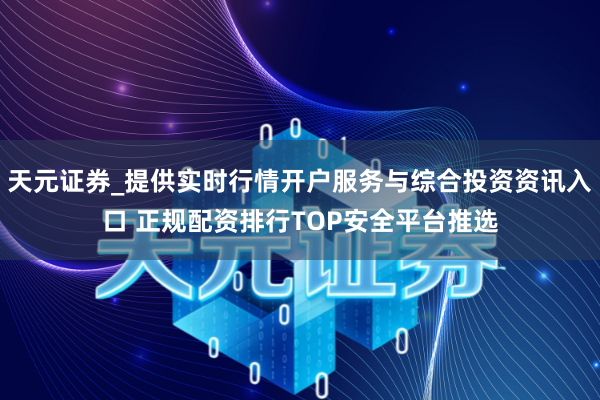 天元证券_提供实时行情开户服务与综合投资资讯入口 正规配资排行TOP安全平台推选