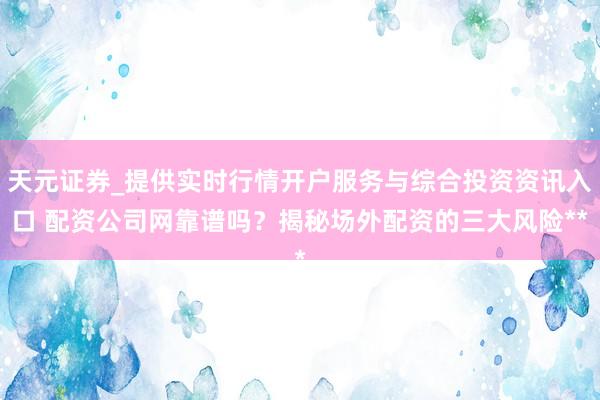 天元证券_提供实时行情开户服务与综合投资资讯入口 配资公司网靠谱吗？揭秘场外配资的三大风险**