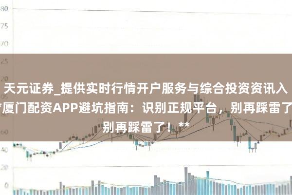 天元证券_提供实时行情开户服务与综合投资资讯入口 **厦门配资APP避坑指南：识别正规平台，别再踩雷了！**