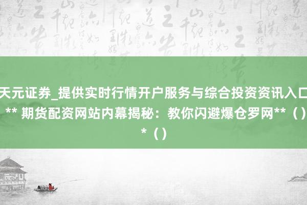 天元证券_提供实时行情开户服务与综合投资资讯入口 ** 期货配资网站内幕揭秘：教你闪避爆仓罗网**（）