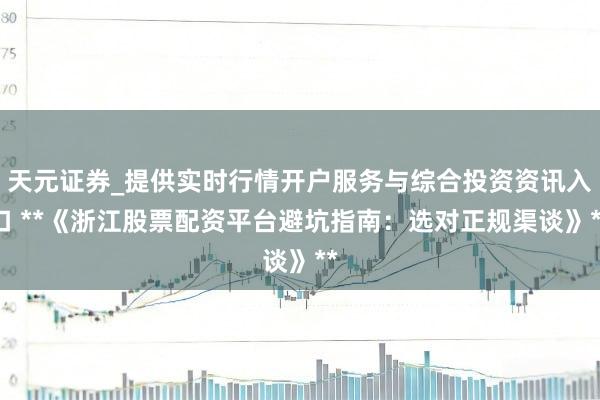 天元证券_提供实时行情开户服务与综合投资资讯入口 **《浙江股票配资平台避坑指南：选对正规渠谈》**