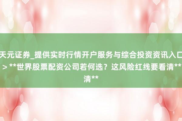 天元证券_提供实时行情开户服务与综合投资资讯入口 > **世界股票配资公司若何选？这风险红线要看清**