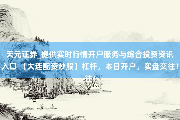 天元证券_提供实时行情开户服务与综合投资资讯入口 【大连配资炒股】杠杆，本日开户，实盘交往！