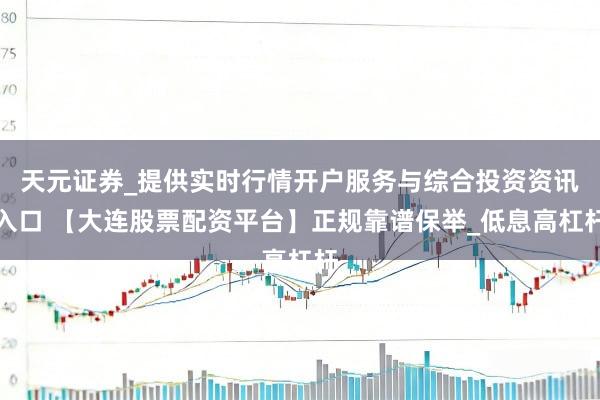 天元证券_提供实时行情开户服务与综合投资资讯入口 【大连股票配资平台】正规靠谱保举_低息高杠杆