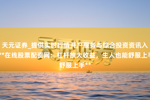 天元证券_提供实时行情开户服务与综合投资资讯入口 **在线股票配资网：杠杆放大收益，生人也能舒服上手**