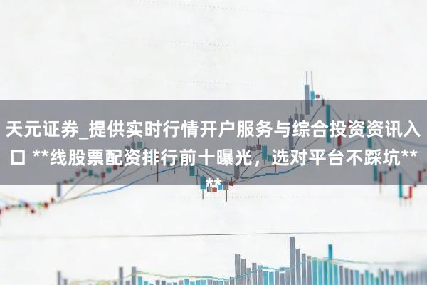 天元证券_提供实时行情开户服务与综合投资资讯入口 **线股票配资排行前十曝光，选对平台不踩坑**