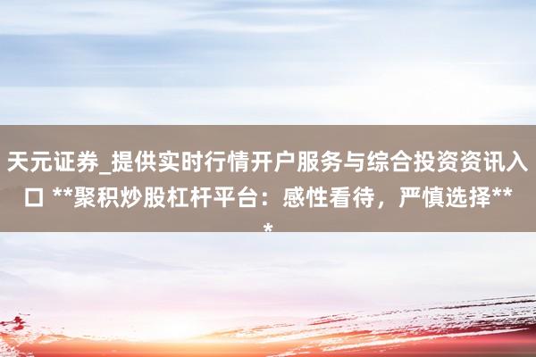 天元证券_提供实时行情开户服务与综合投资资讯入口 **聚积炒股杠杆平台：感性看待，严慎选择**