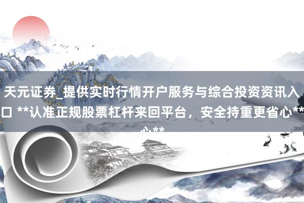 天元证券_提供实时行情开户服务与综合投资资讯入口 **认准正规股票杠杆来回平台，安全持重更省心**