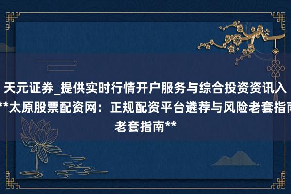 天元证券_提供实时行情开户服务与综合投资资讯入口 **太原股票配资网：正规配资平台遴荐与风险老套指南**