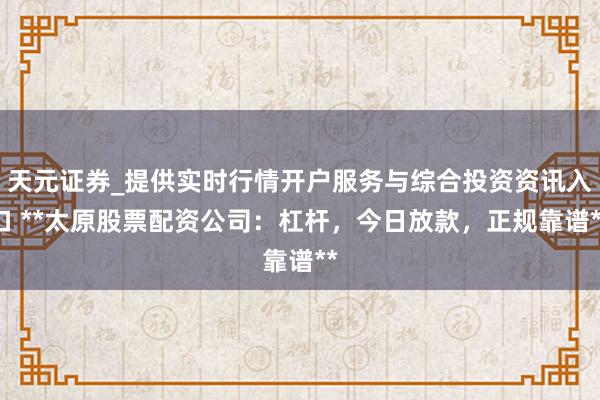 天元证券_提供实时行情开户服务与综合投资资讯入口 **太原股票配资公司：杠杆，今日放款，正规靠谱**