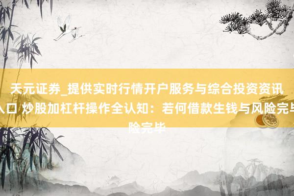 天元证券_提供实时行情开户服务与综合投资资讯入口 炒股加杠杆操作全认知：若何借款生钱与风险完毕